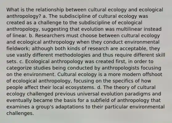 What is the relationship between cultural ecology and ecological anthropology? a. The subdiscipline of cultural ecology was created as a challenge to the subdiscipline of ecological anthropology, suggesting that evolution was multilinear instead of linear. b. Researchers must choose between cultural ecology and ecological anthropology when they conduct environmental fieldwork; although both kinds of research are acceptable, they use vastly different methodologies and thus require different skill sets. c. Ecological anthropology was created first, in order to categorize studies being conducted by anthropologists focusing on the environment. Cultural ecology is a more modern offshoot of ecological anthropology, focusing on the specifics of how people affect their local ecosystems. d. The theory of cultural ecology challenged previous universal evolution paradigms and eventually became the basis for a subfield of anthropology that examines a group's adaptations to their particular environmental challenges.