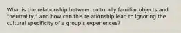 What is the relationship between culturally familiar objects and "neutrality," and how can this relationship lead to ignoring the cultural specificity of a group's experiences?