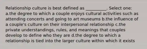 Relationship culture is best defined as __________. Select one: a.the degree to which a couple enjoys cultural activities such as attending concerts and going to art museums b.the influence of a couple's culture on their interpersonal relationship c.the private understandings, rules, and meanings that couples develop to define who they are d.the degree to which a relationship is tied into the larger culture within which it exists