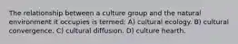 The relationship between a culture group and the natural environment it occupies is termed: A) cultural ecology. B) cultural convergence. C) cultural diffusion. D) culture hearth.