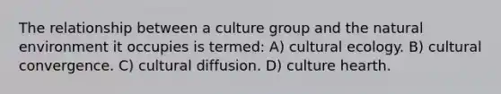 The relationship between a culture group and the natural environment it occupies is termed: A) cultural ecology. B) cultural convergence. C) cultural diffusion. D) culture hearth.