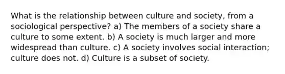 What is the relationship between culture and society, from a sociological perspective? a) The members of a society share a culture to some extent. b) A society is much larger and more widespread than culture. c) A society involves social interaction; culture does not. d) Culture is a subset of society.