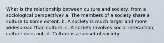 What is the relationship between culture and society, from a sociological perspective? a. The members of a society share a culture to some extent. b. A society is much larger and more widespread than culture. c. A society involves social interaction; culture does not. d. Culture is a subset of society.