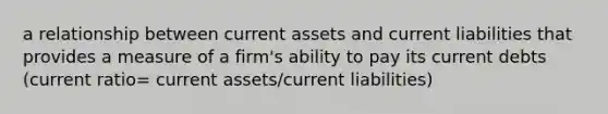 a relationship between current assets and current liabilities that provides a measure of a firm's ability to pay its current debts (current ratio= current assets/current liabilities)