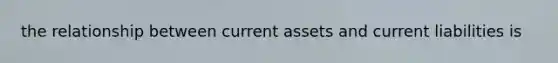 the relationship between current assets and current liabilities is