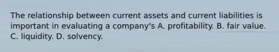 The relationship between current assets and current liabilities is important in evaluating a company's A. profitability. B. fair value. C. liquidity. D. solvency.