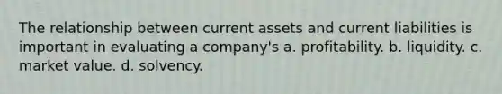 The relationship between current assets and current liabilities is important in evaluating a company's a. profitability. b. liquidity. c. market value. d. solvency.