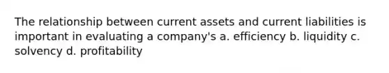 The relationship between current assets and current liabilities is important in evaluating a company's a. efficiency b. liquidity c. solvency d. profitability