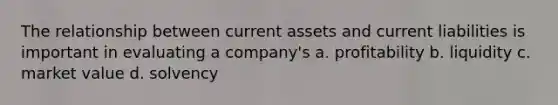 The relationship between current assets and current liabilities is important in evaluating a company's a. profitability b. liquidity c. market value d. solvency