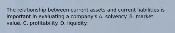 The relationship between current assets and current liabilities is important in evaluating a company's A. solvency. B. market value. C. profitability. D. liquidity.