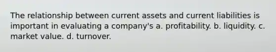 The relationship between current assets and current liabilities is important in evaluating a company's a. profitability. b. liquidity. c. market value. d. turnover.