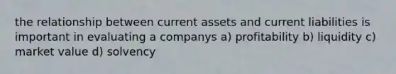 the relationship between current assets and current liabilities is important in evaluating a companys a) profitability b) liquidity c) market value d) solvency