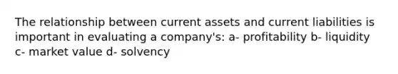 The relationship between current assets and current liabilities is important in evaluating a company's: a- profitability b- liquidity c- market value d- solvency