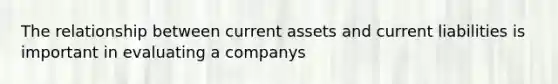 The relationship between current assets and current liabilities is important in evaluating a companys