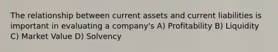 The relationship between current assets and current liabilities is important in evaluating a company's A) Profitability B) Liquidity C) Market Value D) Solvency