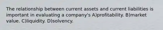 The relationship between current assets and current liabilities is important in evaluating a company's A)profitability. B)market value. C)liquidity. D)solvency.