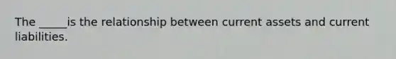 The _____is the relationship between current assets and current liabilities.