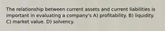 The relationship between current assets and current liabilities is important in evaluating a company's A) profitability. B) liquidity. C) market value. D) solvency.