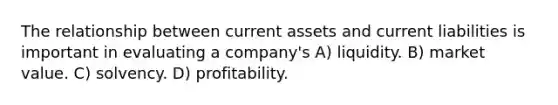 The relationship between current assets and current liabilities is important in evaluating a company's A) liquidity. B) market value. C) solvency. D) profitability.