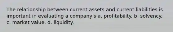 The relationship between current assets and current liabilities is important in evaluating a company's a. profitability. b. solvency. c. market value. d. liquidity.