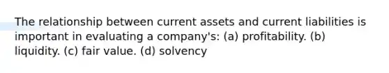 The relationship between current assets and current liabilities is important in evaluating a company's: (a) profitability. (b) liquidity. (c) fair value. (d) solvency