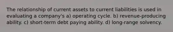 The relationship of current assets to current liabilities is used in evaluating a company's a) operating cycle. b) revenue-producing ability. c) short-term debt paying ability. d) long-range solvency.