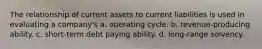 The relationship of current assets to current liabilities is used in evaluating a company's a. operating cycle. b. revenue-producing ability. c. short-term debt paying ability. d. long-range solvency.