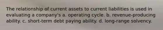 The relationship of current assets to current liabilities is used in evaluating a company's a. operating cycle. b. revenue-producing ability. c. short-term debt paying ability. d. long-range solvency.