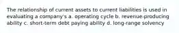 The relationship of current assets to current liabilities is used in evaluating a company's a. operating cycle b. revenue-producing ability c. short-term debt paying ability d. long-range solvency