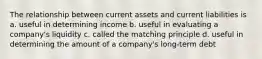 The relationship between current assets and current liabilities is a. useful in determining income b. useful in evaluating a company's liquidity c. called the matching principle d. useful in determining the amount of a company's long-term debt