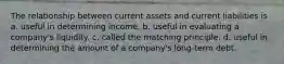 The relationship between current assets and current liabilities is a. useful in determining income. b. useful in evaluating a company's liquidity. c. called the matching principle. d. useful in determining the amount of a company's long-term debt.