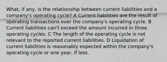 What, if any, is the relationship between current liabilities and a company's operating cycle? A Current liabilities are the result of operating transactions over the company's operating cycle. B Current liabilities can't exceed the amount incurred in three operating cycles. C The length of the operating cycle is not relevant to the reported current liabilities. D Liquidation of current liabilities is reasonably expected within the company's operating cycle or one year, if less.