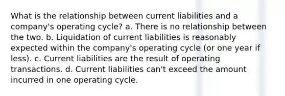 What is the relationship between current liabilities and a company's operating cycle? a. There is no relationship between the two. b. Liquidation of current liabilities is reasonably expected within the company's operating cycle (or one year if less). c. Current liabilities are the result of operating transactions. d. Current liabilities can't exceed the amount incurred in one operating cycle.