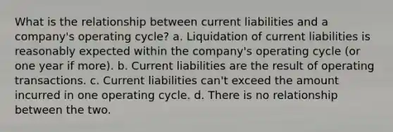 What is the relationship between current liabilities and a company's operating cycle? a. Liquidation of current liabilities is reasonably expected within the company's operating cycle (or one year if more). b. Current liabilities are the result of operating transactions. c. Current liabilities can't exceed the amount incurred in one operating cycle. d. There is no relationship between the two.