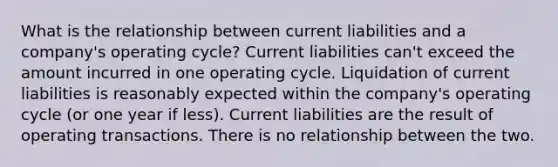 What is the relationship between current liabilities and a company's operating cycle? Current liabilities can't exceed the amount incurred in one operating cycle. Liquidation of current liabilities is reasonably expected within the company's operating cycle (or one year if less). Current liabilities are the result of operating transactions. There is no relationship between the two.