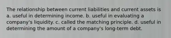 The relationship between current liabilities and current assets is a. useful in determining income. b. useful in evaluating a company's liquidity. c. called the matching principle. d. useful in determining the amount of a company's long-term debt.