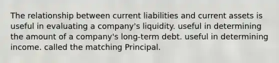 The relationship between current liabilities and current assets is useful in evaluating a company's liquidity. useful in determining the amount of a company's long-term debt. useful in determining income. called the matching Principal.