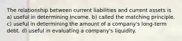 The relationship between current liabilities and current assets is a) useful in determining income. b) called the matching principle. c) useful in determining the amount of a company's long-term debt. d) useful in evaluating a company's liquidity.