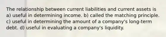 The relationship between current liabilities and current assets is a) useful in determining income. b) called the matching principle. c) useful in determining the amount of a company's long-term debt. d) useful in evaluating a company's liquidity.