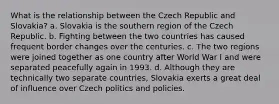 What is the relationship between the Czech Republic and Slovakia? a. Slovakia is the southern region of the Czech Republic. b. Fighting between the two countries has caused frequent border changes over the centuries. c. The two regions were joined together as one country after World War I and were separated peacefully again in 1993. d. Although they are technically two separate countries, Slovakia exerts a great deal of influence over Czech politics and policies.