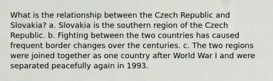 What is the relationship between the Czech Republic and Slovakia? a. Slovakia is the southern region of the Czech Republic. b. Fighting between the two countries has caused frequent border changes over the centuries. c. The two regions were joined together as one country after World War I and were separated peacefully again in 1993.