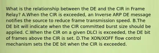 What is the relationship between the DE and the CIR in Frame Relay? A.When the CIR is exceeded, an Inverse ARP DE message notifies the source to reduce frame transmission speed. B.The DE bit will indicate when the CIR committed burst size should be applied. C.When the CIR on a given DLCI is exceeded, the DE bit of frames above the CIR is set. D.The XON/XOFF flow control mechanism sets the DE bit when the CIR is exceeded.