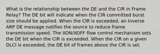 What is the relationship between the DE and the CIR in Frame Relay? The DE bit will indicate when the CIR committed burst size should be applied. When the CIR is exceeded, an Inverse ARP DE message notifies the source to reduce frame transmission speed. The XON/XOFF flow control mechanism sets the DE bit when the CIR is exceeded. When the CIR on a given DLCI is exceeded, the DE bit of frames above the CIR is set.