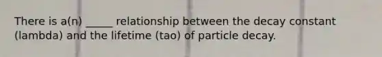 There is a(n) _____ relationship between the decay constant (lambda) and the lifetime (tao) of particle decay.