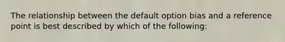 The relationship between the default option bias and a reference point is best described by which of the following: