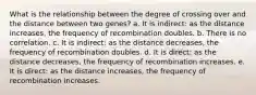 What is the relationship between the degree of crossing over and the distance between two genes? a. It is indirect: as the distance increases, the frequency of recombination doubles. b. There is no correlation. c. It is indirect: as the distance decreases, the frequency of recombination doubles. d. It is direct: as the distance decreases, the frequency of recombination increases. e. It is direct: as the distance increases, the frequency of recombination increases.