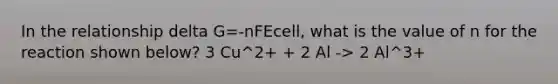 In the relationship delta G=-nFEcell, what is the value of n for the reaction shown below? 3 Cu^2+ + 2 Al -> 2 Al^3+