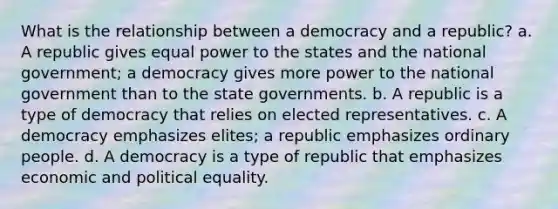 What is the relationship between a democracy and a republic? a. A republic gives equal power to the states and the national government; a democracy gives more power to the national government than to the state governments. b. A republic is a type of democracy that relies on elected representatives. c. A democracy emphasizes elites; a republic emphasizes ordinary people. d. A democracy is a type of republic that emphasizes economic and political equality.