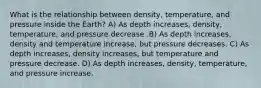 What is the relationship between density, temperature, and pressure inside the Earth? A) As depth increases, density, temperature, and pressure decrease .B) As depth increases, density and temperature increase, but pressure decreases. C) As depth increases, density increases, but temperature and pressure decrease. D) As depth increases, density, temperature, and pressure increase.