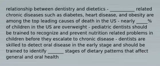 relationship between dentistry and dietetics - ___________ related chronic diseases such as diabetes, heart disease, and obesity are among the top leading causes of death in the US - nearly _____% of children in the US are overweight - pediatric dentists should be trained to recognize and prevent nutrition related problems in children before they escalate to chronic disease - dentists are skilled to detect oral disease in the early stage and should be trained to identify _______ stages of dietary patterns that affect general and oral health